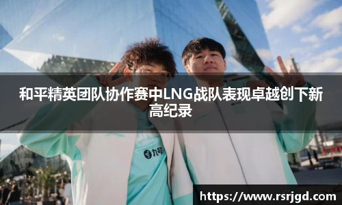 和平精英团队协作赛中LNG战队表现卓越创下新高纪录