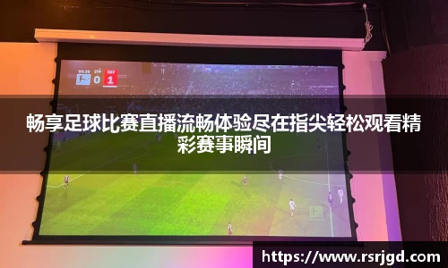 畅享足球比赛直播流畅体验尽在指尖轻松观看精彩赛事瞬间