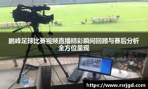 鹏峰足球比赛视频直播精彩瞬间回顾与赛后分析全方位呈现