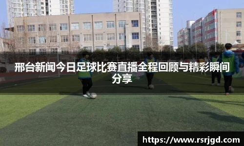 邢台新闻今日足球比赛直播全程回顾与精彩瞬间分享